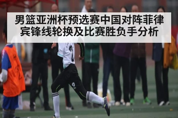 男篮亚洲杯预选赛中国对阵菲律宾锋线轮换及比赛胜负手分析